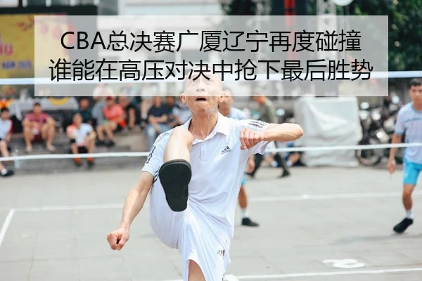 CBA总决赛广厦辽宁再度碰撞 谁能在高压对决中抢下最后胜势